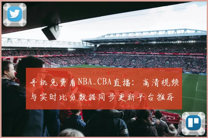 手机免费看NBA_CBA直播：高清视频与实时比分数据同步更新平台推荐