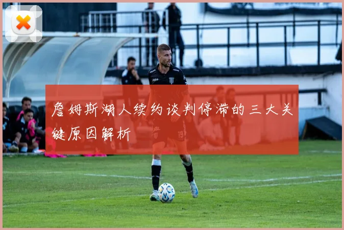 詹姆斯湖人续约谈判停滞的三大关键原因解析