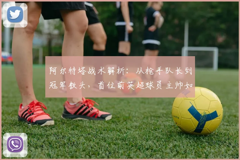 阿尔特塔战术解析：从枪手队长到冠军教头，首位前英超球员主帅如何带队登顶