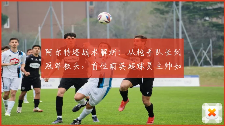 阿尔特塔战术解析：从枪手队长到冠军教头，首位前英超球员主帅如何带队登顶