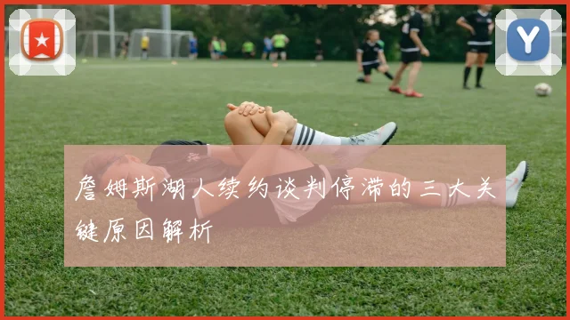 詹姆斯湖人续约谈判停滞的三大关键原因解析