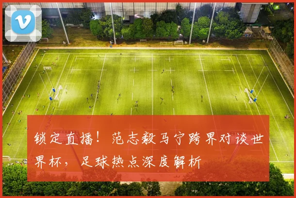 锁定直播！范志毅马宁跨界对谈世界杯，足球热点深度解析