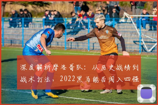 深度解析摩洛哥队：从历史战绩到战术打法，2022黑马能否闯入四强？