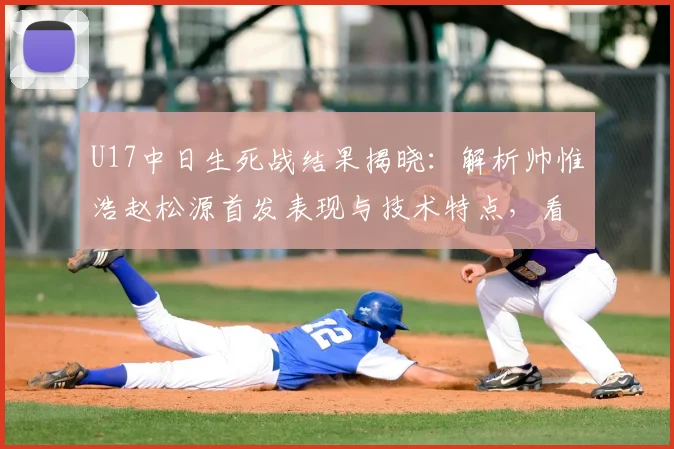 U17中日生死战结果揭晓：解析帅惟浩赵松源首发表现与技术特点，看谁主宰赛场